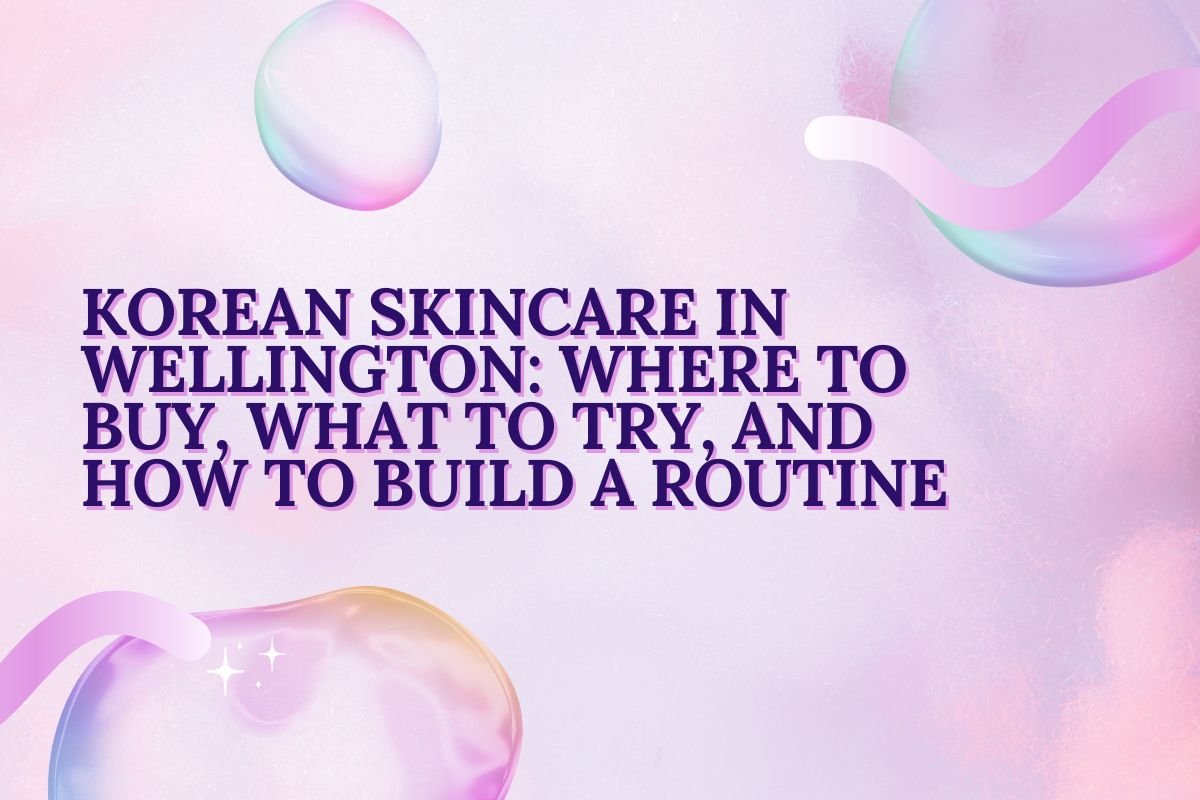 Korean Skincare in Wellington-Where to Buy What to Try and How to Build a Routine